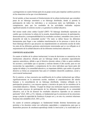 y protagonismo en cuanto forman parte de un grupo social, para impulsar cambios positivos
en las situaciones en las que viven diariamente.
En tal sentido, se hace necesario el fortalecimiento de la cultura institucional, que considere
pasar de un liderazgo autoritario a un liderazgo distribuido, donde se permita la
participación de todos los individuos y se reconozcan tanto sus habilidades y las
competencias, para que los resultados de las actividades realizadas mejoren
significativamente el contexto escolar y se garantice la calidad educativa.
Del mismo modo cómo señala Cayulef (2007) “El liderazgo distribuido representa un
cambio que revoluciona la cultura de la escuela, desarrollando procesos de participación,
democratización y corresponsabilidad de los resultados escolares, entendidos estos como el
desarrollo de toda la comunidad escolar.” Por tanto se deben buscar las diferentes
herramientas para llegar a una verdadera transformación en los procesos a través de un
buen liderazgo directivo que proyecte ese empoderamiento en autonomía escolar de todos
los entes de las diferentes gestiones anteriormente mencionadas qué se vea reflejado en el
mejoramiento de la calidad educativa de las diferentes instituciones educativas.
CONTEXTUALIZACIÓN
En cuanto al ámbito de la cultura institucional, la toma de decisiones se caracteriza en las
instituciones educativas oficiales por un liderazgo donde se presentan especialmente
aspectos autocráticos, debido a que el directivo docente cabeza y líder es quien establece
las acciones y actividades que se ejecutan y realizan durante el año escolar, pues no son
reconocidas las capacidades y competencias de los otros individuos que hacen parte del
equipo de trabajo y la comunidad educativa y es importante debido a que unido a la gestión
directiva se forma un componente base para el verdadero desarrollo académico, social y
convivencial institucional.
Por lo anterior, se hace necesaria una modificación de la cultura institucional que influye
significativamente en la autonomía escolar, mediante el empoderamiento del talento
humano y la consolidación de un liderazgo distribuido, viéndose reflejado en la
participación proactiva y con mayores aportes e iniciativa de parte de los miembros de la
comunidad educativa. Además, “el papel de dirigir una institución requiere conocimientos
para orientar procesos de participación de los diferentes integrantes de su comunidad
educativa, con el fin de alcanzar los resultados educativos esperados en un contexto
particular” (ExE, 2021, p 31). Además, es fundamental que la conciencia de las emociones
ponga a prueba la capacidad de fortalecer el propio ser y, en esta vía, construir relaciones
humanas más saludables (ExE, 2021, p 32).
En cuanto al contexto pedagógico es fundamental brindar distintas herramientas que
permitan a los docentes contar con suficientes capacidades y competencias, para que se
desarrollen procesos de enseñanza-aprendizaje donde la innovación y la creatividad en el
 