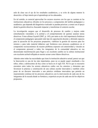 aula de clase sea el eje de los resultados académicos, y se evite de alguna manera la
deserción o el bajo interés por el aprendizaje en los educandos.
En tal sentido, es esencial aprovechar los escasos recursos con los que se cuentan en las
instituciones educativas oficiales en los procesos y componentes del ámbito pedagógico y
académico, que depende del diagnóstico realizado se puedan priorizar y contar con el apoyo
desde la gestión directiva, buscando impactar y transformar el contexto escolar.
La investigación asegura que el desarrollo de procesos de cambio y mejora están
estrechamente vinculados a la actitud y el comportamiento de quienes asumen tareas
directivas. Como afirma Cayulef (2007, p. 145), por tanto es de vital importancia fortalecer
el componente pedagógico apoyando todo tipo de capacitación docente y abriendo espacios
para la ejecución de los proyectos propuestos, viabilizar la gestión de recursos para los
mismos y para todo material didáctico qué fortalezca esos procesos académicos en el
componente socioeconómico de nuestro problema expuesto con anterioridad y vincular en
el componente personal a todos los integrantes de la comunidad educativa en esa
denominada transformación para llegar a un excelente cambio en la cultura institucional
con excelente actitud reflejada en nuestro actuar como líderes directivos.
Además entre todas las necesidades que tiene la institución educativa actual, parece ser que
la Innovación es una de las más importantes, pues no se puede seguir enseñando a los
niños, niñas y adolescentes de hoy como se hacía en el siglo XX. Por lo que es necesario
encontrar entre todos los actores educativos cuáles son los entornos y elementos que
favorecen la práctica y construcción de una cultura escolar innovadora y también cómo
pasar de un discurso innovador a una práctica cotidiana innovadora que permita un
mejoramiento continuo de los procesos educativos con la intervención de cada uno de los
integrantes de la escuela desde su fortaleza y experticia en pro de cada uno de los objetivos
propuestos.
 