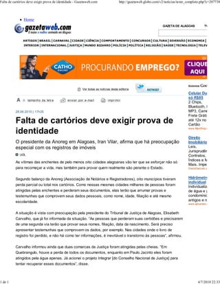 Falta de cartórios deve exigir prova de identidade - Gazetaweb.com                 http://gazetaweb.globo.com/v2/noticias/texto_completo.php?c=207738



                Home
                                                                                                               GAZETA DE ALAGOAS            TV GAZETA



               ARTIGOS BRASIL CARNAVAL CIDADE CIÊNCIA COMPORTAMENTO CONCURSOS CULTURA DIVERSÃO ECONOMIA EDUCAÇÃ
                INTERIOR INTERNACIONAL JUSTIÇA MUNDO BIZARRO POLÍCIA POLÍTICA RELIGIÃO SAÚDE TECNOLOGIA TELEVISÃO




                                                       Ver todas as notícias desta editoria
                                                                                                                                Celular DualChip
                                                                                                                                só R$85
                   tamanho da letr a         envi ar por e-mai l          impr imi r
                                                                                                                                2 Chips,
                                                                                                                                Bluetooth, FM,
          28.06.2010 | 17h35                                                                                                    MP3, Camêra
                                                                                                                                Frete Grátis em
          Falta de cartórios deve exigir prova de                                                                               até 12x no
                                                                                                                                Cartão
                                                                                                                                www.MpxShop.com.br/Ofer
          identidade
                                                                                                                                Direito
          O presidente da Anoreg em Alagoas, Iran Vilar, afirma que há preocupação                                              Imobiliário - BDI
          especial com os registros de imóveis                                                                                  Leis,
                                                                                                                                Jurisprudência,
             UOL                                                                                                                Contratos,
                                                                                                                                Índices e Muito
          As vítimas das enchentes de pelo menos oito cidades alagoanas vão ter que se esforçar não só
                                                                                                                                Mais. Imperdível!
          para recomeçar a vida, mas também para provar quem realmente são perante o Estado.                                    DiarioDasLeis.com.br/LeisI



          Segundo balanço da Anoreg (Associação de Notários e Registradores), oito municípios tiveram                           Hidrômetro
                                                                                                                                individual
          perda parcial ou total nos cartórios. Como nessas mesmas cidades milhares de pessoas foram                            Individualização
          atingidas pelas enchentes e perderam seus documentos, elas terão que arrumar provas e                                 de água e gás em
          testemunhas que comprovem seus dados pessoais, como nome, idade, filiação e até mesmo                                 condomínios
          escolaridade.                                                                                                         antigos e novos.
                                                                                                                                www.ajmartani.com.br


          A situação é vista com preocupação pela presidente do Tribunal de Justiça de Alagoas, Elisabeth
          Carvalho, que já foi informada da situação. “As pessoas que perderam suas certidões e precisarem
          de uma segunda via terão que provar seus nomes, filiação, data da nascimento. Será preciso
          apresentar testemunhas que comprovem os dados, por exemplo. Nas cidades onde o livro de
          registro foi perdido, e não há como ter informações, é inevitável o transtorno às pessoas”, afirmou.

          Carvalho informou ainda que duas comarcas da Justiça foram atingidas pelas cheias. “Em
          Quebrangulo, houve a perda de todos os documentos, enquanto em Paulo Jacinto eles foram
          atingidos pela água apenas. Já acionei o projeto Integrar [do Conselho Nacional de Justiça] para
          tentar recuperar esses documentos”, disse.



1 de 1                                                                                                                                 4/7/2010 22:33
 