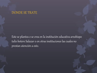 DONDE SE TRATE 
Este se plantea o se crea en la institución educativa arzobispo 
tulio botero Salazar o en otras instituciones las cuales no 
prestan atención a esto. 
 