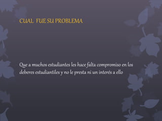CUAL FUE SU PROBLEMA 
Que a muchos estudiantes les hace falta compromiso en los 
deberes estudiantiles y no le presta ni un interés a ello 
 