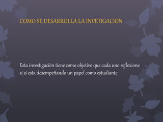 COMO SE DESARROLLA LA INVETIGACION 
Esta investigación tiene como objetivo que cada uno reflexione 
si sí esta desempeñando un papel como estudiante 
 