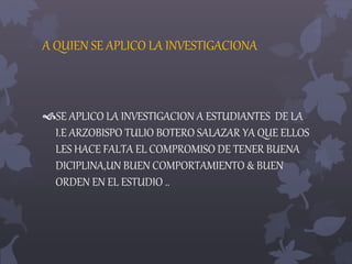 A QUIEN SE APLICO LA INVESTIGACIONA 
SE APLICO LA INVESTIGACION A ESTUDIANTES DE LA 
I.E ARZOBISPO TULIO BOTERO SALAZAR YA QUE ELLOS 
LES HACE FALTA EL COMPROMISO DE TENER BUENA 
DICIPLINA,UN BUEN COMPORTAMIENTO & BUEN 
ORDEN EN EL ESTUDIO .. 
 