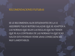 RECOMENDACIONES FUTURAS 
SE LE RECOMIENDA ALOS ESTUDIANTES DE LA I.E 
ARZOBISPO TULIO BOTERO SALAZAR QUE SE ADAPTEN A 
LAS NORMAS QUE SIGAN LAS REGLAS QUE NO TIENEN 
QUE IR ALA CONTRARIA DE LAS NORMAS YA QUE SI NO 
HACEN ESTO PODRIAN VENIR UNAS CONSECUENCIAS 
MUY LAMENTABLES. 
