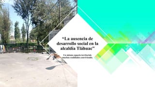 Un mismo espacio territorial,
muchas realidades conviviendo.
“La ausencia de
desarrollo social en la
alcaldía Tláhuac”
 