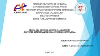 REPÚBLICA BOLIVARIANA DE VENEZUELA
UNIVERSIDAD BICENTENARIA DE ARAGUA
ASOCIACIÓN CÍVIL ESTUDIOS SUPERIORES GERENCIALES
CORPORATIVOS VALLES DEL TUY
CREATEC-CHARALLAVE
CURSO: FUNDAMENTOS ECÓNOMICOS II.
JUNIO 2020.
AUTOR: V.- 27.387.042 LAGUNA OSCAR.
TUTOR: MONTENEGRO OSWALDO.
TEORÍA DEL CONSUMO, AHORRO Y LA INVERSIÓN
(FACTORES DETERMINANTES DE LA INVERSION EXTRANJERA).
 