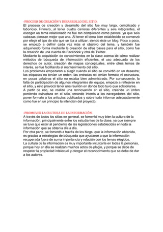 -PROCESO DE CREACIÓN Y DESARROLLO DEL SITIO.
El proceso de creación y desarrollo del sitio fue muy largo, complicado y
laborioso. Primero, al tener cuatro carreras diferentes y seis integrantes, el
escoger un tema relacionado no fué tan complicado como parece, ya que seis
cabezas piensan mejor que una. Al tener el tema bien establecido se comenzó
por elegir el tipo de sito que se iba a utilizar, siendo éste un blog. Poco a poco,
se empezó a definir cada vez más el objetivo del tema, y también fue
adquiriendo forma mediante la creación de otras bases para el sitio, como fue
la creación de una cuenta de Facebook y otra de Twitter.
Mediante la adquisición de conocimientos en la clase acerca de cómo realizar
métodos de búsqueda de información eficientes, el uso adecuado de los
derechos de autor, creación de mapas conceptuales, entre otros temas de
interés, se fué facilitando el mantenimiento del sitio.
Los problemas empezaron a surgir cuando el sitio se convirtió en un desastre;
las etiquetas no tenían un orden, las entradas no tenían formato ni estructura,
en pocas palabras el sitio no estaba bien administrado. Por consecuente, la
falta de participación de algunos integrantes del equipo, empezó a reflejarse en
el sitio, y esto provocó tener una reunión en donde todo tuvo que solcionarse.
A partir de eso, se realizó una rennovación en el sitio, creando un orden
poniendo estructura en el sitio, creando interés a los navegadores del sitio,
poner formato a los artículos publicados y sobre todo informar adecuadamente
como fue en un principio la intención del proyecto.


-PROMOVER LA CULTURA DE LA INFORMACIÓN.
A través de todos los sitios en general, se fomentó muy bien la cultura de la
información; principalmente entre los estudiantes de la clase, ya que siempre
se tuvo que estar al pendiente de las legislaciones establecidas en toda la
información que se obtenía día a día.
Por otra parte, se fomentó a través de los blogs, que la información obtenida,
es gracias a estrategias de búsqueda que ayudaron a que la información
recuperada fuera de suma importancia y relación con los temas elegidos.
La cultura de la información es muy importante inculcarla en todas la personas,
porque hoy en día se realizan muchos actos de plagio, y porque se debe de
respetar la propiedad intelecual y otorgar el reconocimiento que se debe de dar
a los autores.
 