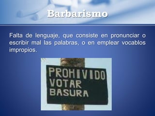 Falta de lenguaje, que consiste en pronunciar o
escribir mal las palabras, o en emplear vocablos
impropios.
Barbarismo
 