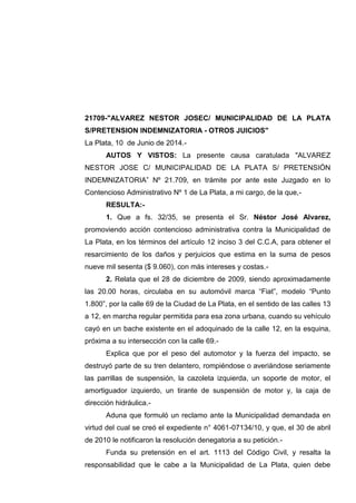 21709-"ALVAREZ NESTOR JOSEC/ MUNICIPALIDAD DE LA PLATA
S/PRETENSION INDEMNIZATORIA - OTROS JUICIOS"
La Plata, 10 de Junio de 2014.-
AUTOS Y VISTOS: La presente causa caratulada "ALVAREZ
NESTOR JOSE C/ MUNICIPALIDAD DE LA PLATA S/ PRETENSIÓN
INDEMNIZATORIA” Nº 21.709, en trámite por ante este Juzgado en lo
Contencioso Administrativo Nº 1 de La Plata, a mi cargo, de la que,-
RESULTA:-
1. Que a fs. 32/35, se presenta el Sr. Néstor José Alvarez,
promoviendo acción contencioso administrativa contra la Municipalidad de
La Plata, en los términos del artículo 12 inciso 3 del C.C.A, para obtener el
resarcimiento de los daños y perjuicios que estima en la suma de pesos
nueve mil sesenta ($ 9.060), con más intereses y costas.-
2. Relata que el 28 de diciembre de 2009, siendo aproximadamente
las 20.00 horas, circulaba en su automóvil marca “Fiat”, modelo “Punto
1.800”, por la calle 69 de la Ciudad de La Plata, en el sentido de las calles 13
a 12, en marcha regular permitida para esa zona urbana, cuando su vehículo
cayó en un bache existente en el adoquinado de la calle 12, en la esquina,
próxima a su intersección con la calle 69.-
Explica que por el peso del automotor y la fuerza del impacto, se
destruyó parte de su tren delantero, rompiéndose o averiándose seriamente
las parrillas de suspensión, la cazoleta izquierda, un soporte de motor, el
amortiguador izquierdo, un tirante de suspensión de motor y, la caja de
dirección hidráulica.-
Aduna que formuló un reclamo ante la Municipalidad demandada en
virtud del cual se creó el expediente n° 4061-07134/10, y que, el 30 de abril
de 2010 le notificaron la resolución denegatoria a su petición.-
Funda su pretensión en el art. 1113 del Código Civil, y resalta la
responsabilidad que le cabe a la Municipalidad de La Plata, quien debe
 