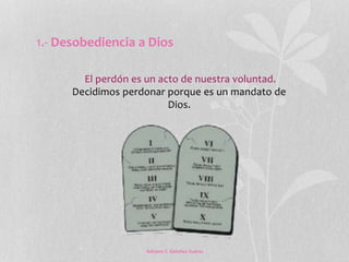 1.- Desobediencia a Dios 
El perdón es un acto de nuestra voluntad. 
Decidimos perdonar porque es un mandato de 
Dios. 
Adriana Y. Sánchez Suárez 
 