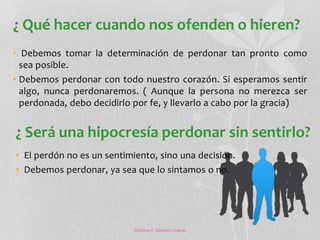 ¿ Qué hacer cuando nos ofenden o hieren? 
• Debemos tomar la determinación de perdonar tan pronto como 
sea posible. 
• Debemos perdonar con todo nuestro corazón. Si esperamos sentir 
algo, nunca perdonaremos. ( Aunque la persona no merezca ser 
perdonada, debo decidirlo por fe, y llevarlo a cabo por la gracia) 
¿ Será una hipocresía perdonar sin sentirlo? 
• El perdón no es un sentimiento, sino una decisión. 
• Debemos perdonar, ya sea que lo sintamos o no. 
Adriana Y. Sánchez Suárez 
 