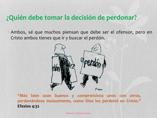 ¿Quién debe tomar la decisión de perdonar? 
• Ambos, sé que muchos piensan que debe ser el ofensor, pero en 
Cristo ambos tienes que ir y buscar el perdón. 
“Más bien sean buenos y comprensivos unos con otros, 
perdonándose mutuamente, como Dios los perdonó en Cristo.” 
Efesios 4:32 
Adriana Y. Sánchez Suárez 
 
