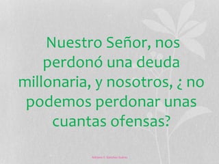 Nuestro Señor, nos 
perdonó una deuda 
millonaria, y nosotros, ¿ no 
podemos perdonar unas 
cuantas ofensas? 
Adriana Y. Sánchez Suárez 
