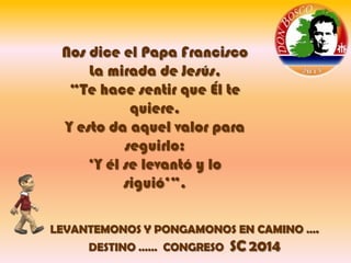 Nos dice el Papa Francisco
La mirada de Jesús,
“Te hace sentir que Él te
quiere.
Y esto da aquel valor para
seguirlo:
„Y él se levantó y lo
siguió‟”.
LEVANTEMONOS Y PONGAMONOS EN CAMINO ….
DESTINO …… CONGRESO

SC 2014

 
