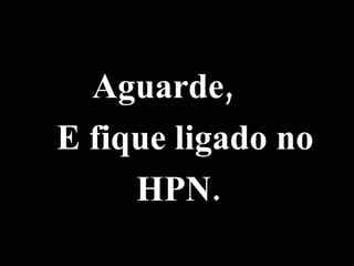 Aguarde, E fique ligado no HPN. 