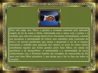 Deus não julga seus filhos, e garante a evolução espiritual pela aplicação
singela da lei de causa e efeito, relacionada com o amor, com a justiça e a
caridade, que cada um consiga desenvolver. Em muitas circunstâncias, concede
aos pecadores a oportunidade de refazer seus caminhos, pela construção do
bem e no serviço purificador, que ensina e desprende o ser de si mesmo;
oportuniza o trabalho para aquisição dos valores, ao invés de cobrar efeitos
semelhantes àqueles que foram gerados pelos Seus filhos, em estado de
ignorância e de desequilíbrio. A mediunidade e a oportunidade de travar
conhecimento com a Doutrina Espírita são exemplos da misericórdia do Pai
para com Seus filhos pecadores, e que deseja que a luz se faça em todos os
corações.
 