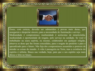 Esses, com certeza, deverão ser submetidos à provas mais duras, que
assegurem o despertar sincero, para a necessidade de iluminação e serviço.
Mediunidade é compromisso; mediunidade é acréscimo de misericórdia;
mediunidade é oportunidade de resgate, pelo serviço na caridade. Se você é
trabalhador na seara espírita, ou mesmo, colaborador em qualquer religião,
observa os dons que lhe foram concedidos, para o resgate do pretérito e para o
aprendizado para o futuro. Não fuja dos compromissos assumidos a pretexto de
atender as coisas do mundo. A vida é passageira na Terra, mas a existência do
espírito é infinita. Busca sua verdade, hoje; para que o seu espírito seja mais
ditoso e feliz no futuro.
 