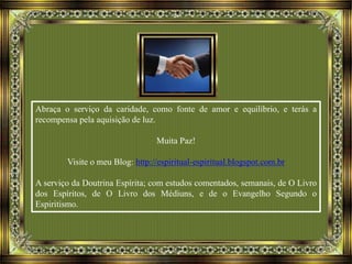 Abraça o serviço da caridade, como fonte de amor e equilíbrio, e terás a
recompensa pela aquisição de luz.
Muita Paz!
Visite o meu Blog: http://espiritual-espiritual.blogspot.com.br
A serviço da Doutrina Espírita; com estudos comentados, semanais, de O Livro
dos Espíritos, de O Livro dos Médiuns, e de o Evangelho Segundo o
Espiritismo.
 