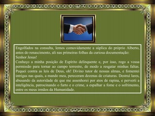 Engolfados na consulta, lemos comovidamente a súplica do próprio Alberto,
antes do renascimento, ali nas primeiras folhas da curiosa documentação:
Senhor Jesus!
Conheço a minha posição de Espírito delinquente e, por isso, rogo a vossa
permissão para tornar ao campo terrestre, de modo a resgatar minhas faltas.
Pequei contra as leis de Deus, oh! Divino tutor de nossas almas, e fomentei
intrigas nas quais, a mando meu, pereceram dezenas de criaturas. Destruí lares,
abusando da autoridade de que me assenhorei por atos de rapina, e perverti a
inteligência, patrocinando o furto e o crime, a espalhar a fome e o sofrimento,
entre os meus irmãos da Humanidade.
 