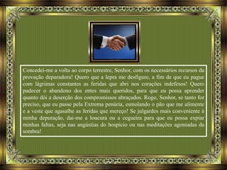 Concedei-me a volta ao corpo terrestre, Senhor, com os necessários recursos da
provação depuradora! Quero que a lepra me desfigure, a fim de que eu pague
com lágrimas constantes as feridas que abri nos corações indefesos! Quero
padecer o abandono dos entes mais queridos, para que eu possa aprender
quanto dói a deserção dos compromissos abraçados. Rogo, Senhor, se tanto for
preciso, que eu passe pela Extrema penúria, esmolando o pão que me alimente
e a veste que agasalhe as feridas que mereço! Se julgardes mais conveniente à
minha depuração, dai-me a loucura ou a cegueira para que eu possa expiar
minhas faltas, seja nas angústias do hospício ou nas meditações agoniadas da
sombra!
 