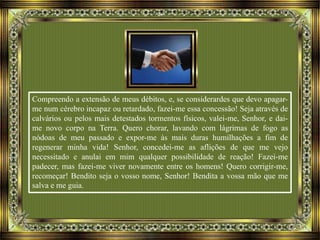 Compreendo a extensão de meus débitos, e, se considerardes que devo apagar-
me num cérebro incapaz ou retardado, fazei-me essa concessão! Seja através de
calvários ou pelos mais detestados tormentos físicos, valei-me, Senhor, e dai-
me novo corpo na Terra. Quero chorar, lavando com lágrimas de fogo as
nódoas de meu passado e expor-me às mais duras humilhações a fim de
regenerar minha vida! Senhor, concedei-me as aflições de que me vejo
necessitado e anulai em mim qualquer possibilidade de reação! Fazei-me
padecer, mas fazei-me viver novamente entre os homens! Quero corrigir-me,
recomeçar! Bendito seja o vosso nome, Senhor! Bendita a vossa mão que me
salva e me guia.
 