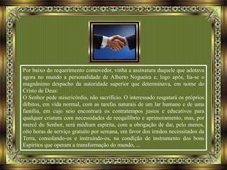 Por baixo do requerimento comovedor, vinha a assinatura daquele que adotava
agora no mundo a personalidade de Alberto Nogueira e, logo após, lia-se o
magnânimo despacho da autoridade superior que determinava, em nome do
Cristo de Deus:
O Senhor pede misericórdia, não sacrifício. O interessado resgatará os próprios
débitos, em vida normal, com as tarefas naturais de um lar humano e de uma
família, em cujo seio encontrará os contratempos justos e educativos para
qualquer criatura com necessidades de reequilíbrio e aprimoramento, mas, por
mercê do Senhor, será médium espírita, com a obrigação de dar, pelo menos,
oito horas de serviço gratuito por semana, em favor dos irmãos necessitados da
Terra, consolando-os e instruindo-os, na condição de instrumento dos bons
Espíritos que operam a transformação do mundo, ...
 