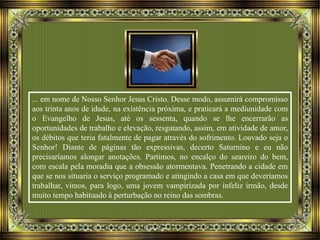 ... em nome de Nosso Senhor Jesus Cristo. Desse modo, assumirá compromisso
aos trinta anos de idade, na existência próxima, e praticará a mediunidade com
o Evangelho de Jesus, até os sessenta, quando se lhe encerrarão as
oportunidades de trabalho e elevação, resgatando, assim, em atividade de amor,
os débitos que teria fatalmente de pagar através do sofrimento. Louvado seja o
Senhor! Diante de páginas tão expressivas, decerto Saturnino e eu não
precisaríamos alongar anotações. Partimos, no encalço do seareiro do bem,
com escala pela moradia que a obsessão atormentava. Penetrando a cidade em
que se nos situaria o serviço programado e atingindo a casa em que deveríamos
trabalhar, vimos, para logo, uma jovem vampirizada por infeliz irmão, desde
muito tempo habituado à perturbação no reino das sombras.
 