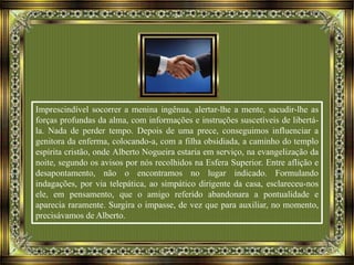 Imprescindível socorrer a menina ingênua, alertar-lhe a mente, sacudir-lhe as
forças profundas da alma, com informações e instruções suscetíveis de libertá-
la. Nada de perder tempo. Depois de uma prece, conseguimos influenciar a
genitora da enferma, colocando-a, com a filha obsidiada, a caminho do templo
espírita cristão, onde Alberto Nogueira estaria em serviço, na evangelização da
noite, segundo os avisos por nós recolhidos na Esfera Superior. Entre aflição e
desapontamento, não o encontramos no lugar indicado. Formulando
indagações, por via telepática, ao simpático dirigente da casa, esclareceu-nos
ele, em pensamento, que o amigo referido abandonara a pontualidade e
aparecia raramente. Surgira o impasse, de vez que para auxiliar, no momento,
precisávamos de Alberto.
 