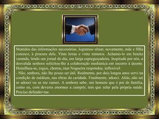Munidos das informações necessárias, logramos situar, novamente, mãe e filha
conosco, à procura dele. Vinte horas e vinte minutos. Achamo-lo em bonita
varanda, lendo um jornal do dia, em larga espreguiçadeira. Inspirada por nós, a
desvalida senhora solicitou-lhe a colaboração mediúnica em socorro à doente.
Humilhou-se, rogou, chorou, mas Nogueira respondeu, inflexível:
- Não, senhora, não lhe posso ser útil. Realmente, por dois longos anos servi na
condição de médium, nas obras da caridade. Finalmente, adoeci. Aliás, não sei
se adoeci ou se me cansei. A senhora sabe, um homem que é pai de família,
como eu, com deveres enormes a cumprir, tem que zelar pela própria saúde.
Preciso defender-me.
 
