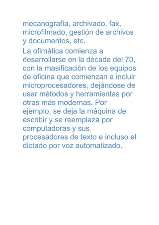 mecanografía, archivado, fax,
microfilmado, gestión de archivos
y documentos, etc.
La ofimática comienza a
desarrollarse en la década del 70,
con la masificación de los equipos
de oficina que comienzan a incluir
microprocesadores, dejándose de
usar métodos y herramientas por
otras más modernas. Por
ejemplo, se deja la máquina de
escribir y se reemplaza por
computadoras y sus
procesadores de texto e incluso el
dictado por voz automatizado.

 