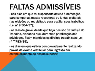 FALTAS ADMISSÍVEIS
- nos dias em que foi dispensado devido à nomeação
para compor as mesas receptoras ou juntas eleitorais
nas eleições ou requisitado para auxiliar seus trabalhos
(Lei nº 9.504/97);
- os dias de greve, desde que haja decisão da Justiça do
Trabalho, dispondo que, durante a paralisação das
atividades, ficam mantidos os direitos trabalhistas (Lei
nº 7.783/89);
- os dias em que estiver comprovadamente realizando
provas de exame vestibular para ingresso em
estabelecimento de ensino superior;
 