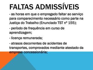 FALTAS ADMISSÍVEIS
- as horas em que o empregado faltar ao serviço
para comparecimento necessário como parte na
Justiça do Trabalho (Enunciado TST nº 155);
- período de frequência em curso de
aprendizagem;
- licença remunerada;
- atrasos decorrentes de acidentes de
transportes, comprovados mediante atestado da
empresa concessionária;
 