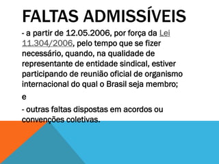 FALTAS ADMISSÍVEIS
- a partir de 12.05.2006, por força da Lei
11.304/2006, pelo tempo que se fizer
necessário, quando, na qualidade de
representante de entidade sindical, estiver
participando de reunião oficial de organismo
internacional do qual o Brasil seja membro;
e
- outras faltas dispostas em acordos ou
convenções coletivas.
 