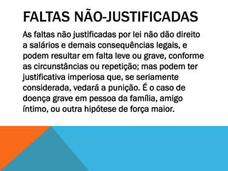 FALTAS NÃO-JUSTIFICADAS
As faltas não justificadas por lei não dão direito
a salários e demais consequências legais, e
podem resultar em falta leve ou grave, conforme
as circunstâncias ou repetição; mas podem ter
justificativa imperiosa que, se seriamente
considerada, vedará a punição. É o caso de
doença grave em pessoa da família, amigo
íntimo, ou outra hipótese de força maior.
 