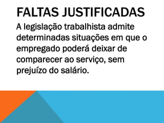 FALTAS JUSTIFICADAS
A legislação trabalhista admite
determinadas situações em que o
empregado poderá deixar de
comparecer ao serviço, sem
prejuízo do salário.
 