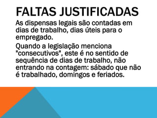FALTAS JUSTIFICADAS
As dispensas legais são contadas em
dias de trabalho, dias úteis para o
empregado.
Quando a legislação menciona
"consecutivos", este é no sentido de
sequência de dias de trabalho, não
entrando na contagem: sábado que não
é trabalhado, domingos e feriados.
 