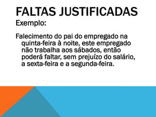 FALTAS JUSTIFICADAS
Exemplo:
Falecimento do pai do empregado na
  quinta-feira à noite, este empregado
  não trabalha aos sábados, então
  poderá faltar, sem prejuízo do salário,
  a sexta-feira e a segunda-feira.
 