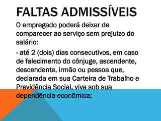 FALTAS ADMISSÍVEIS
O empregado poderá deixar de
comparecer ao serviço sem prejuízo do
salário:
- até 2 (dois) dias consecutivos, em caso
de falecimento do cônjuge, ascendente,
descendente, irmão ou pessoa que,
declarada em sua Carteira de Trabalho e
Previdência Social, viva sob sua
dependência econômica;
 
