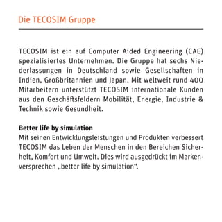 Die TECOSIM Gruppe 
TECOSIM ist ein auf Computer Aided Engineering (CAE) spezialisiertes Unternehmen. Die Gruppe hat sechs Niederlassungen in Deutschland sowie Gesellschaften in Indien, Großbritannien und Japan. Mit weltweit rund 400 Mitarbeitern unterstützt TECOSIM internationale Kunden aus den Geschäftsfeldern Mobilität, Energie, Industrie & Technik sowie Gesundheit. 
Better life by simulation 
Mit seinen Entwicklungsleistungen und Produkten verbessert TECOSIM das Leben der Menschen in den Bereichen Sicherheit, Komfort und Umwelt. Dies wird ausgedrückt im Markenversprechen „better life by simulation“.  
