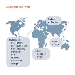 Standorte weltweit 
Deutschland 
◾ Rüsselsheim 
(Headquarter und 
Niederlassung) 
◾ Ingolstadt 
◾ Köln 
◾ München 
◾ Neckarsulm 
◾ Stuttgart 
Japan 
◾ Tokio 
England 
◾ Basildon 
Indien 
◾ Bangalore 
◾ Pune 
 
