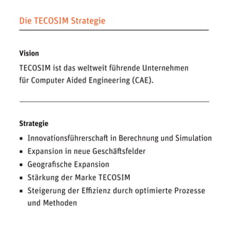 Die TECOSIM Strategie 
Vision 
TECOSIM ist das weltweit führende Unternehmen 
für Computer Aided Engineering (CAE). 
Strategie 
◾ Innovationsführerschaft in Berechnung und Simulation 
◾ Expansion in neue Geschäftsfelder 
◾ Geografische Expansion 
◾ Stärkung der Marke TECOSIM 
◾ Steigerung der Effizienz durch optimierte Prozesse und Methoden  