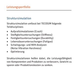 Leistungsportfolio 
Struktursimulation 
Struktursimulation umfasst bei TECOSIM folgende 
Teildisziplinen: 
◾ Aufprallsimulationen (Crash) 
◾ Steifigkeitsuntersuchungen (Stiffness) 
◾ Festigkeitsuntersuchungen (Durability) 
◾ Lebensdaueruntersuchungen (Fatigue) 
◾ Schwingungs- und NVH-Analysen 
(Noise Vibration Harshness) 
◾ Optimierung 
Struktursimulationen helfen dabei, die Leistungsfähigkeit von Komponenten und Produkten zu verbessern, Gewicht zu sparen oder Produktionskosten zu senken.  