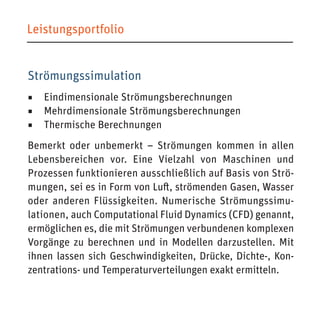 Leistungsportfolio 
Strömungssimulation 
◾ Eindimensionale Strömungsberechnungen 
◾ Mehrdimensionale Strömungsberechnungen 
◾ Thermische Berechnungen 
Bemerkt oder unbemerkt – Strömungen kommen in allen Lebensbereichen vor. Eine Vielzahl von Maschinen und Prozessen funktionieren ausschließlich auf Basis von Strömungen, sei es in Form von Luft, strömenden Gasen, Wasser oder anderen Flüssigkeiten. Numerische Strömungssimulationen, auch Computational Fluid Dynamics (CFD) genannt, ermöglichen es, die mit Strömungen verbundenen komplexen Vorgänge zu berechnen und in Modellen darzustellen. Mit ihnen lassen sich Geschwindigkeiten, Drücke, Dichte-, Konzentrations- und Temperaturverteilungen exakt ermitteln.  