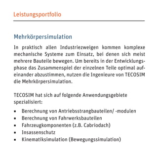Mehrkörpersimulation 
In praktisch allen Industriezweigen kommen komplexe mechanische Systeme zum Einsatz, bei denen sich meist mehrere Bauteile bewegen. Um bereits in der Entwicklungsphase das Zusammenspiel der einzelnen Teile optimal aufeinander abzustimmen, nutzen die Ingenieure von TECOSIM die Mehrkörpersimulation. 
TECOSIM hat sich auf folgende Anwendungsgebiete 
spezialisiert: 
◾ Berechnung von Antriebsstrangbauteilen/ -modulen 
◾ Berechnung von Fahrwerksbauteilen 
◾ Fahrzeugkomponenten (z.B. Cabriodach) 
◾ Insassenschutz 
◾ Kinematiksimulation (Bewegungssimulation) 
Leistungsportfolio  