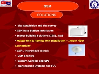 CONNECTING WORLD
                       GSM

                  SOLUTIONS


• Site Acquisition and site survey

• GSM Base Station installation

• Indoor Building Solutions (IBS).. DAS

• Master Unit & Remote Unit Installation – Indoor Fiber

Connectivity

• GSM / Microwave Towers

• GSM Shelters

• Battery, Gensets and UPS

• Transmission Systems and FOC
 