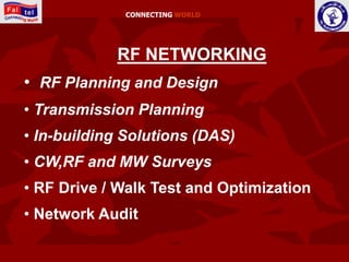 CONNECTING WORLD




            RF NETWORKING
• RF Planning and Design
• Transmission Planning
• In-building Solutions (DAS)
• CW,RF and MW Surveys
• RF Drive / Walk Test and Optimization
• Network Audit
 