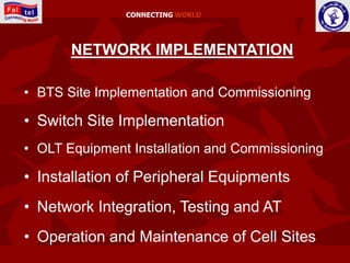 CONNECTING WORLD




       NETWORK IMPLEMENTATION

• BTS Site Implementation and Commissioning

• Switch Site Implementation
• OLT Equipment Installation and Commissioning

• Installation of Peripheral Equipments
• Network Integration, Testing and AT
• Operation and Maintenance of Cell Sites
 