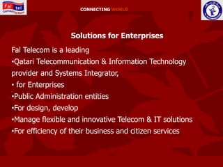CONNECTING WORLD




                    Solutions for Enterprises
Fal Telecom is a leading
•Qatari Telecommunication & Information Technology
provider and Systems Integrator,
• for Enterprises
•Public Administration entities
•For design, develop
•Manage flexible and innovative Telecom & IT solutions
•For efficiency of their business and citizen services
 