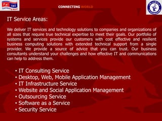 CONNECTING WORLD



IT Service Areas:
We deliver IT services and technology solutions to companies and organizations of
all sizes that require true technical expertise to meet their goals. Our portfolio of
systems and services provide our customers with cost effective and resilient
business computing solutions with extended technical support from a single
provider. We provide a source of advice that you can trust. Our business
consultants understand your challenges and how effective IT and communications
can help to address them.


    •   IT Consulting Service
    •   Desktop, Web, Mobile Application Management
    •   IT Infrastructure Service
    •   Website and Social Application Management
    •   Outsourcing Service
    •   Software as a Service
    •   Security Service
 