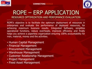 CONNECTING WORLD




      ROPE – ERP APPLICATION
     RESOURCE OPTIMIZATION AND PERFOMANCE EVALUATION

ROPE’s objective is to facilitate the optimum deployment of resources in
enterprises and evaluate the performance of deployed resources, for
achieving maximum business results. Integrated Software, simplifies
operational functions, reduce overheads, improves efficiency and finally
helps you achieve a paperless organization ensuring 100% accountability for
man, material, money and the activities.

•   Human Capital Management
•   Financial Management
•   Procurement Management
•   Warehouse Management
•   Customer Relationship Management
•   Project Management
•   Fixed Asset Management
 